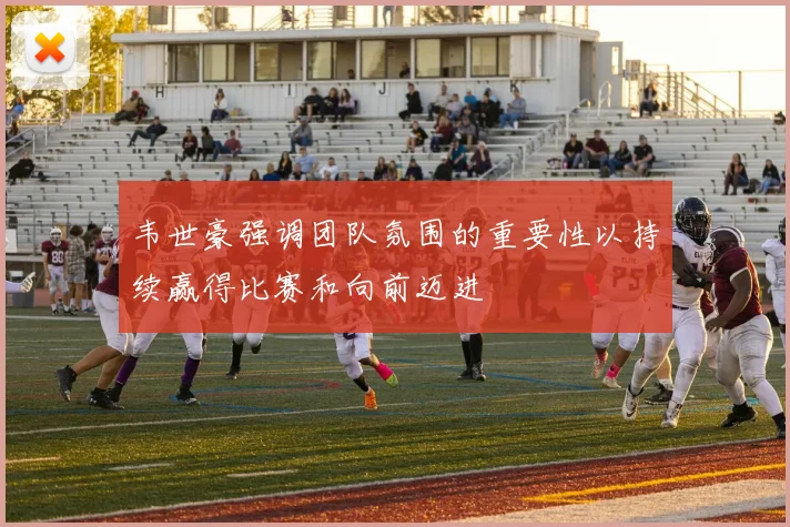 韦世豪强调团队氛围的重要性以持续赢得比赛和向前迈进