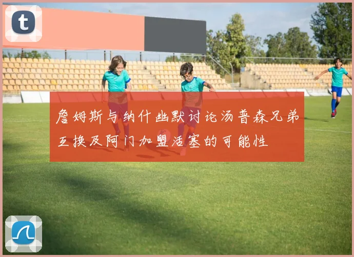 詹姆斯与纳什幽默讨论汤普森兄弟互换及阿门加盟活塞的可能性