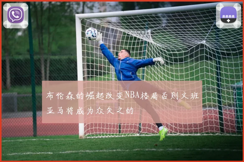 布伦森的崛起改变NBA格局否则文班亚马将成为众矢之的