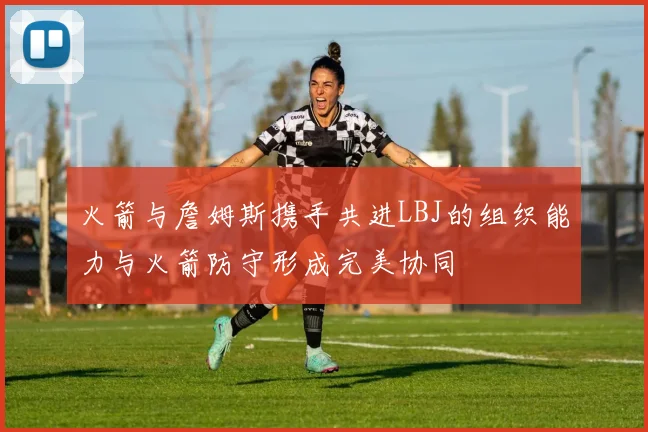 火箭与詹姆斯携手共进LBJ的组织能力与火箭防守形成完美协同