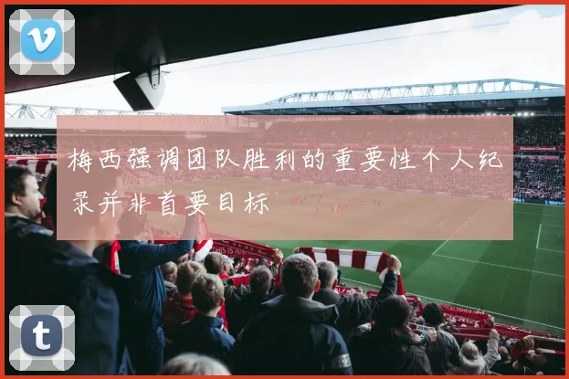 梅西强调团队胜利的重要性个人纪录并非首要目标