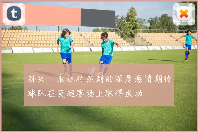 孙兴慜表达对热刺的深厚感情期待球队在英超赛场上取得成功
