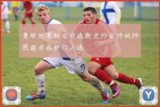 曼联世界杯后将选新主帅安帅纳帅图赫尔成热门人选