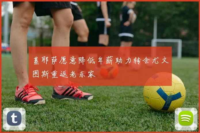 基耶萨愿意降低年薪助力转会尤文图斯重返老东家