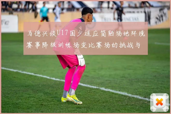 马德兴谈U17国少适应简陋场地环境赛事降级训练场变比赛场的挑战与应对