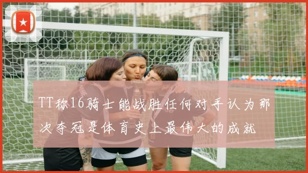 TT称16骑士能战胜任何对手认为那次夺冠是体育史上最伟大的成就