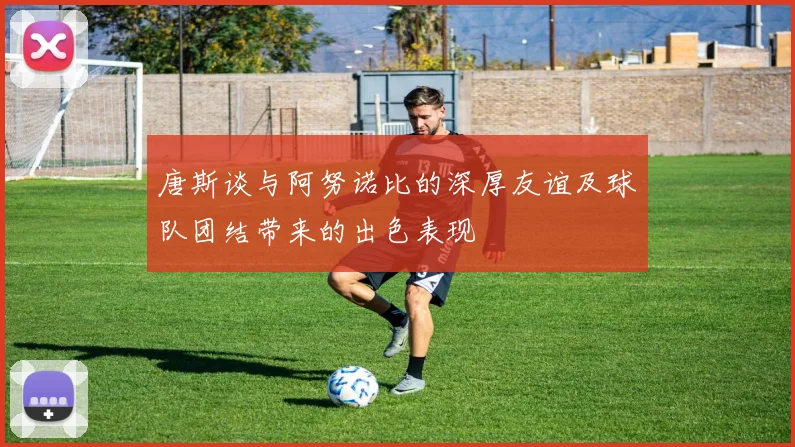 唐斯谈与阿努诺比的深厚友谊及球队团结带来的出色表现
