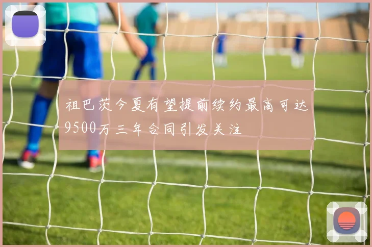 祖巴茨今夏有望提前续约最高可达9500万三年合同引发关注