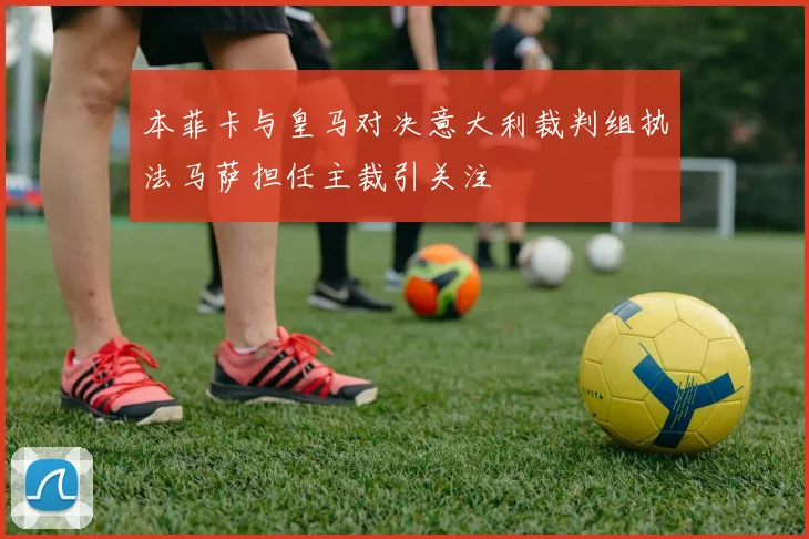 本菲卡与皇马对决意大利裁判组执法马萨担任主裁引关注
