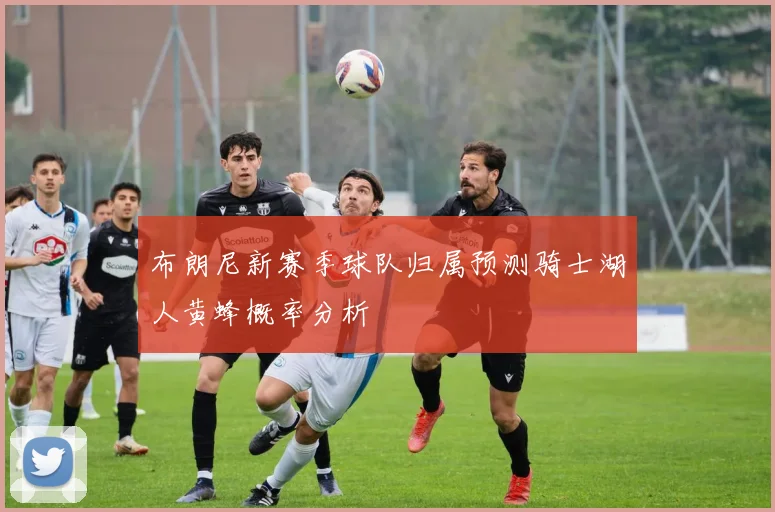 布朗尼新赛季球队归属预测骑士湖人黄蜂概率分析