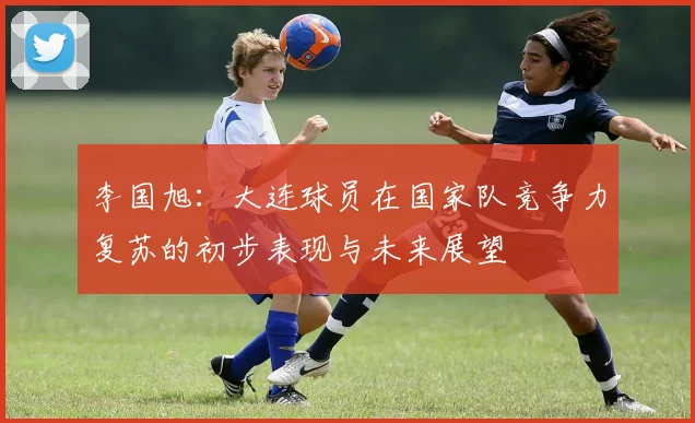 李国旭：大连球员在国家队竞争力复苏的初步表现与未来展望