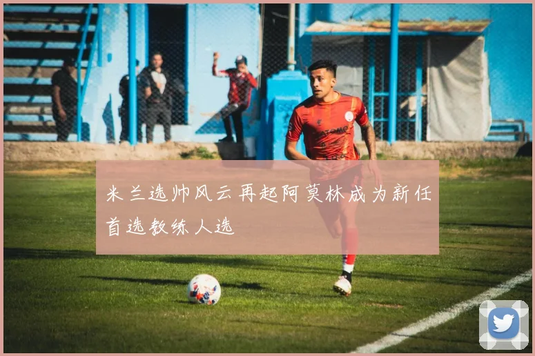 米兰选帅风云再起阿莫林成为新任首选教练人选