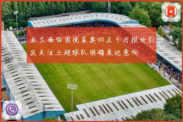 米兰面临困境莱奥四五千万报价引发关注土超球队明确表达意向