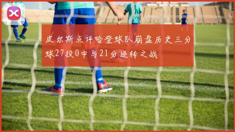 皮尔斯点评哈登球队崩盘历史三分球27投0中与21分逆转之战