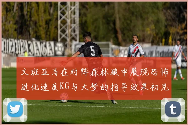 文班亚马在对阵森林狼中展现恐怖进化速度KG与大梦的指导效果初见成效