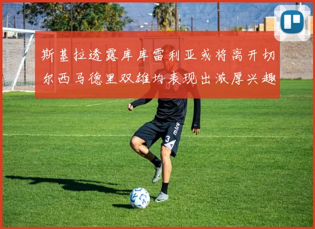 斯基拉透露库库雷利亚或将离开切尔西马德里双雄均表现出浓厚兴趣