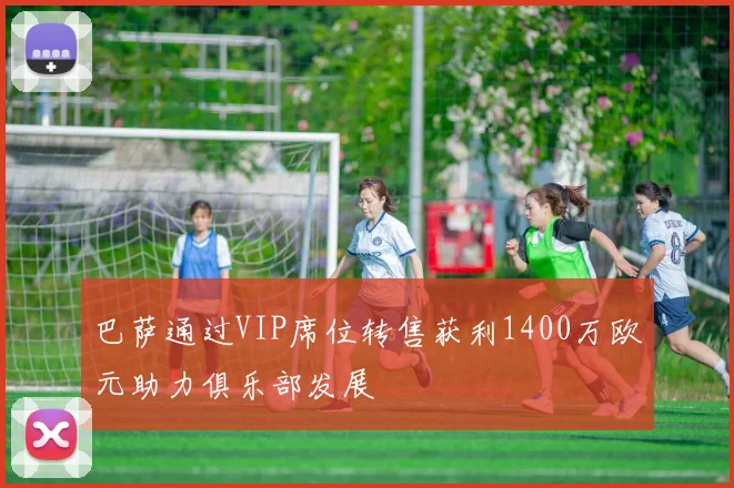 巴萨通过VIP席位转售获利1400万欧元助力俱乐部发展