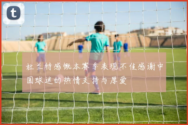杜兰特感慨本赛季表现不佳感谢中国球迷的热情支持与厚爱