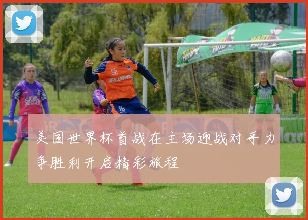 美国世界杯首战在主场迎战对手力争胜利开启精彩旅程