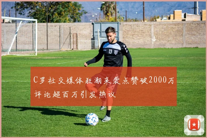 C罗社交媒体狂潮来袭点赞破2000万评论超百万引发热议