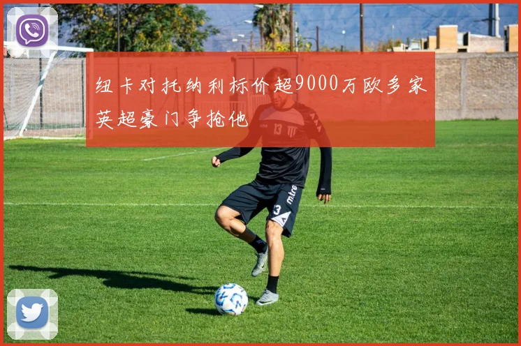 纽卡对托纳利标价超9000万欧多家英超豪门争抢他