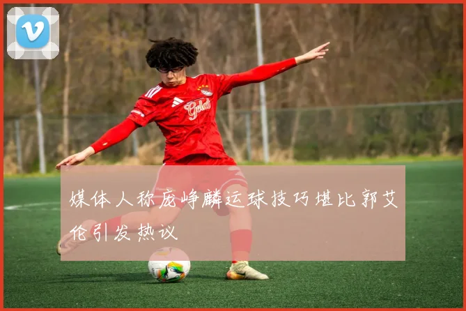 媒体人称庞峥麟运球技巧堪比郭艾伦引发热议