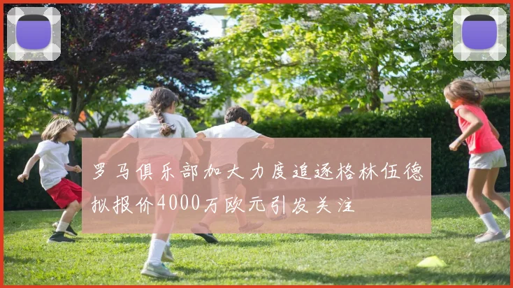 罗马俱乐部加大力度追逐格林伍德拟报价4000万欧元引发关注