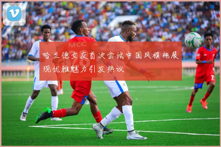 哈兰德女友首次尝试中国风旗袍展现优雅魅力引发热议
