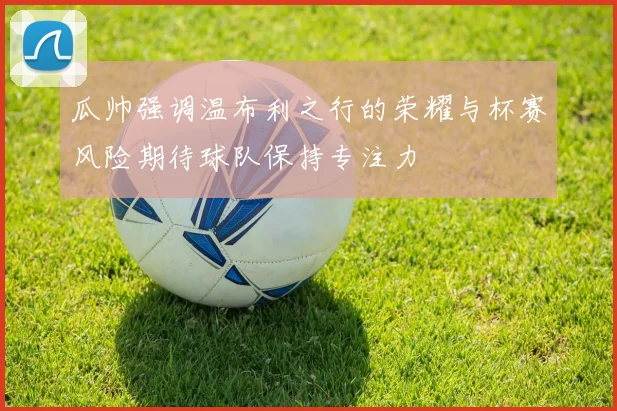 瓜帅强调温布利之行的荣耀与杯赛风险期待球队保持专注力