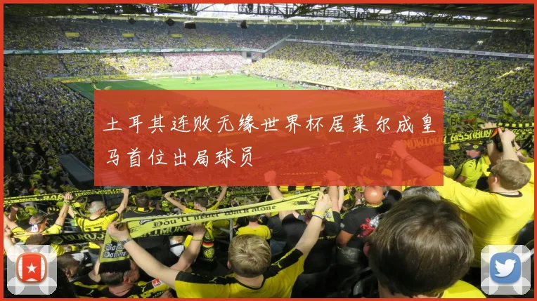 土耳其连败无缘世界杯居莱尔成皇马首位出局球员